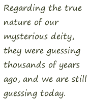 Regarding the true  nature of our  mysterious deity,  they were guessing  thousands of years  ago, and we are still  guessing today.